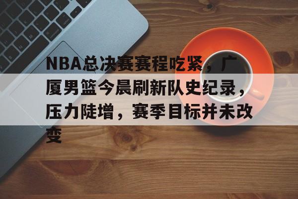 NBA总决赛赛程吃紧，广厦男篮今晨刷新队史纪录，压力陡增，赛季目标并未改变的简单介绍-S15lck投注