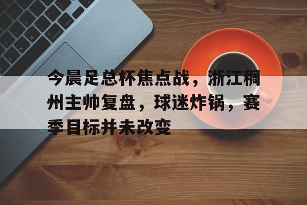 今晨足总杯焦点战，浙江稠州主帅复盘，球迷炸锅，赛季目标并未改变的简单介绍-lol竞猜押注官网